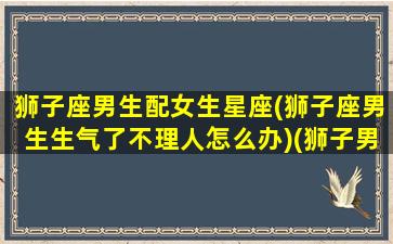 狮子座男生配女生星座(狮子座男生生气了不理人怎么办)(狮子男一生气就冷战 和狮子男冷战必赢方法)